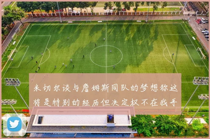 米切尔谈与詹姆斯同队的梦想称这将是特别的经历但决定权不在我手中