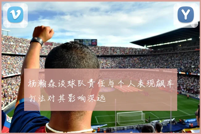 杨瀚森谈球队责任与个人表现飙车打法对其影响深远