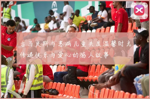 吉马良斯与患病儿童共度温馨时光传递快乐与爱心的感人故事