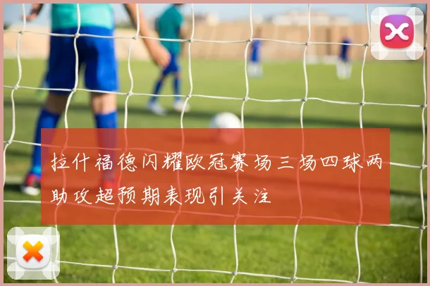 拉什福德闪耀欧冠赛场三场四球两助攻超预期表现引关注