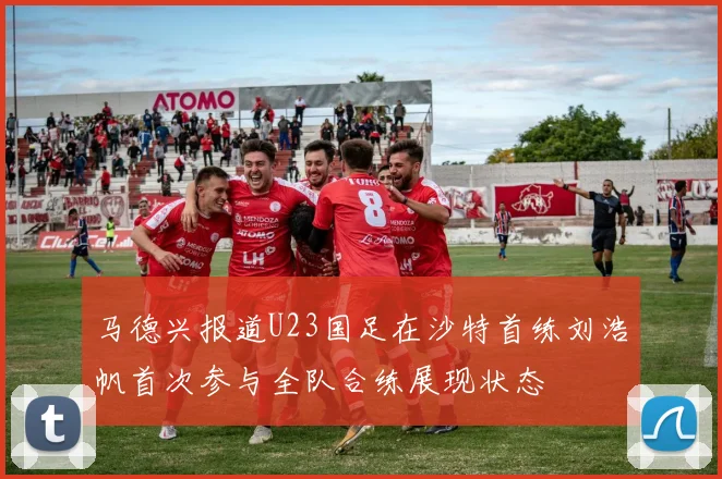 马德兴报道U23国足在沙特首练刘浩帆首次参与全队合练展现状态