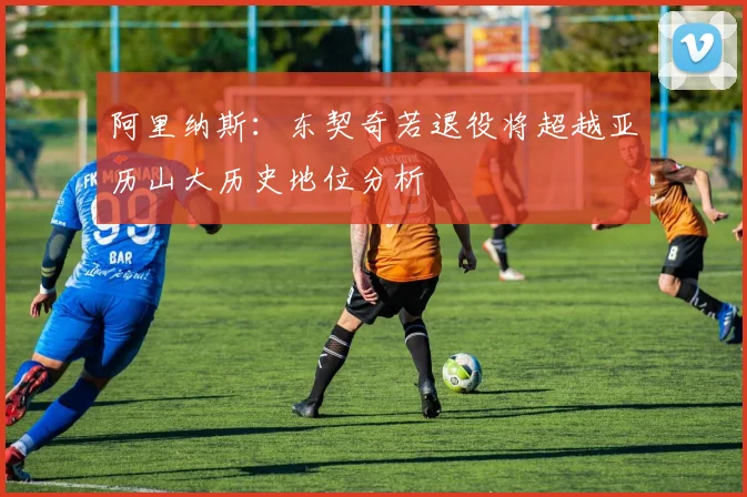 阿里纳斯：东契奇若退役将超越亚历山大历史地位分析