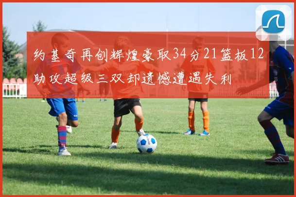 约基奇再创辉煌豪取34分21篮板12助攻超级三双却遗憾遭遇失利