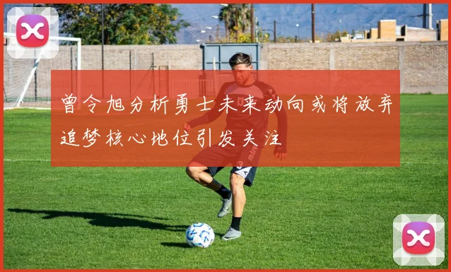 曾令旭分析勇士未来动向或将放弃追梦核心地位引发关注