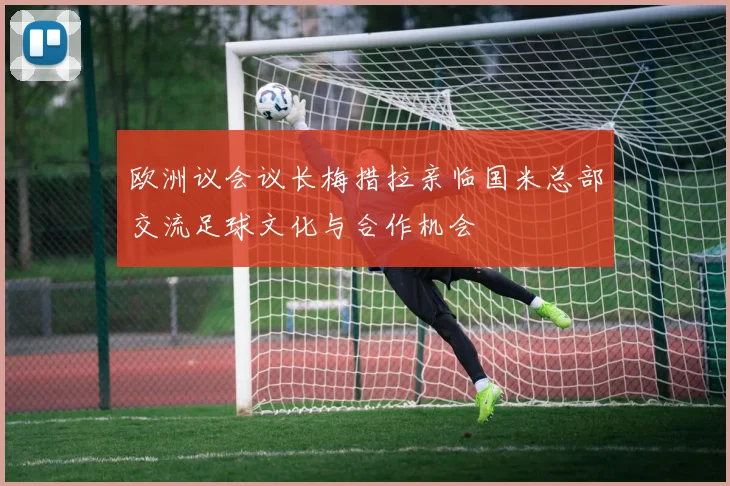 欧洲议会议长梅措拉亲临国米总部交流足球文化与合作机会