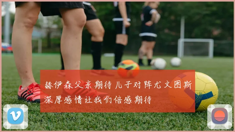 赫伊森父亲期待儿子对阵尤文图斯深厚感情让我们倍感期待