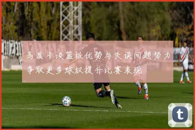 乌度卡谈篮板优势与失误问题努力争取更多球权提升比赛表现