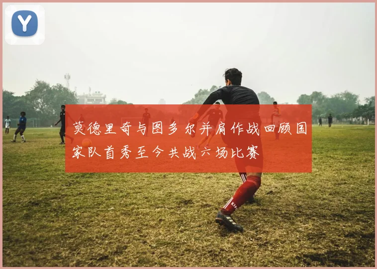 莫德里奇与图多尔并肩作战回顾国家队首秀至今共战六场比赛