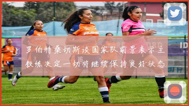 罗伯特桑切斯谈国家队前景表示主教练决定一切将继续保持良好状态