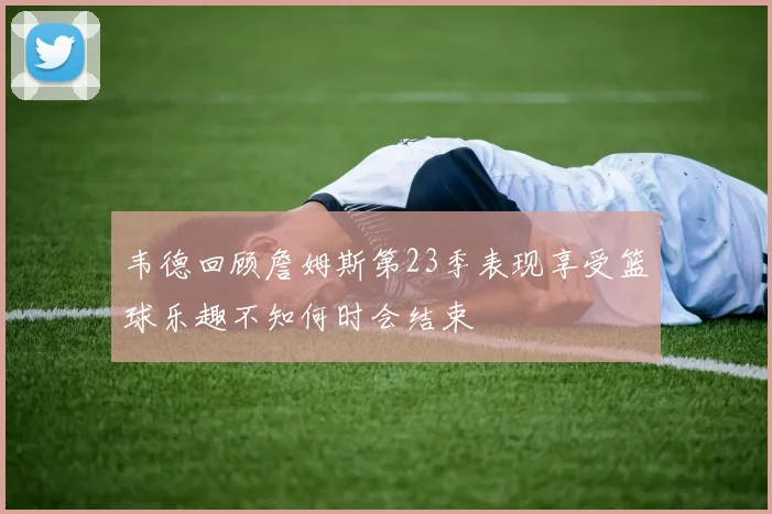 韦德回顾詹姆斯第23季表现享受篮球乐趣不知何时会结束