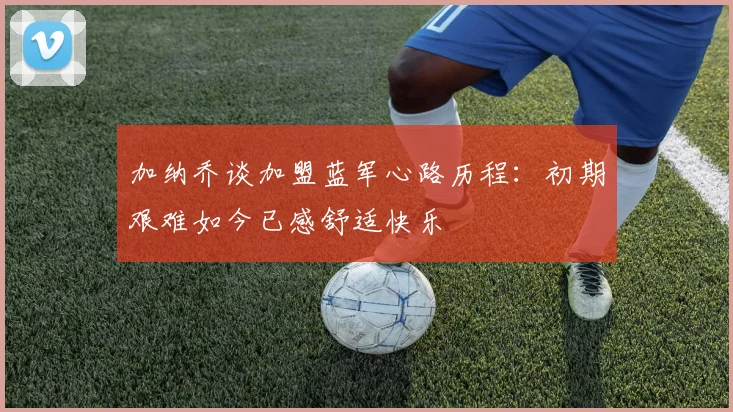 加纳乔谈加盟蓝军心路历程：初期艰难如今已感舒适快乐