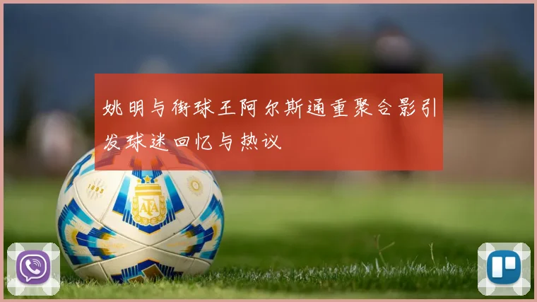 姚明与街球王阿尔斯通重聚合影引发球迷回忆与热议