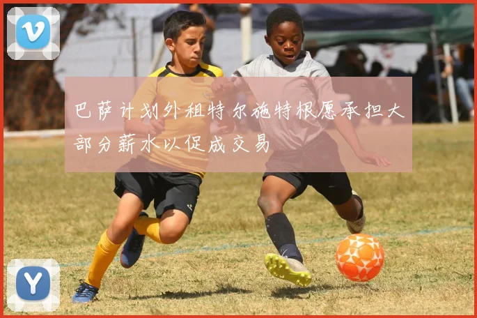 巴萨计划外租特尔施特根愿承担大部分薪水以促成交易