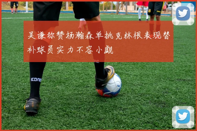 吴谦称赞杨瀚森单挑克林根表现替补球员实力不容小觑