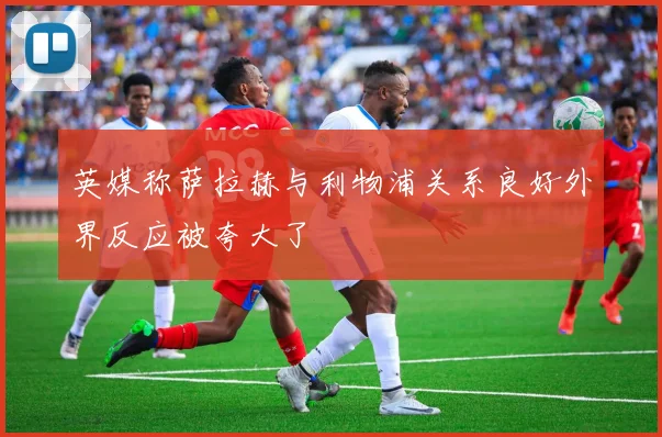 英媒称萨拉赫与利物浦关系良好外界反应被夸大了