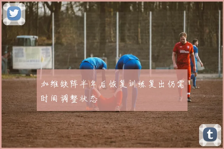 加维缺阵半年后恢复训练复出仍需时间调整状态
