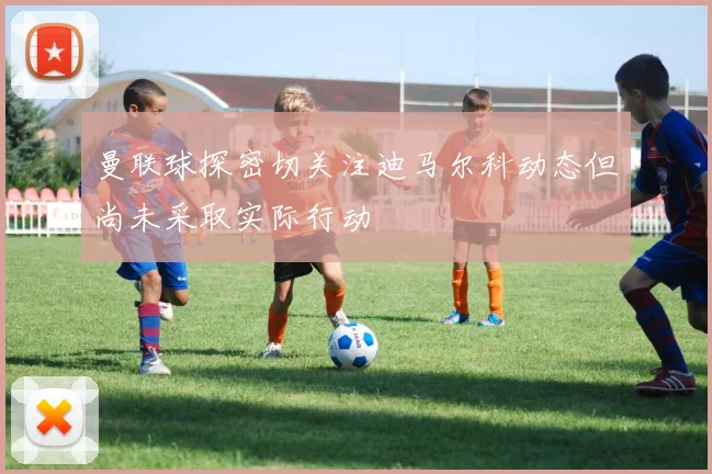 曼联球探密切关注迪马尔科动态但尚未采取实际行动