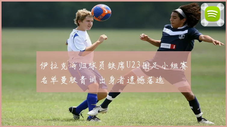 伊拉克海归球员缺席U23国足小组赛名单曼联青训出身者遗憾落选