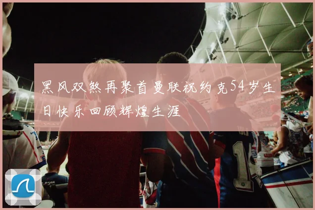 黑风双煞再聚首曼联祝约克54岁生日快乐回顾辉煌生涯