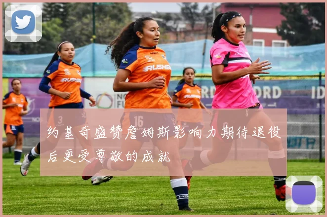 约基奇盛赞詹姆斯影响力期待退役后更受尊敬的成就