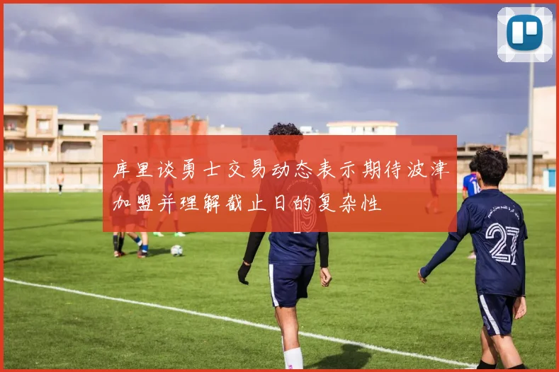 库里谈勇士交易动态表示期待波津加盟并理解截止日的复杂性