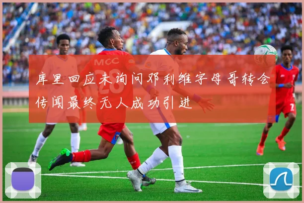 库里回应未询问邓利维字母哥转会传闻最终无人成功引进