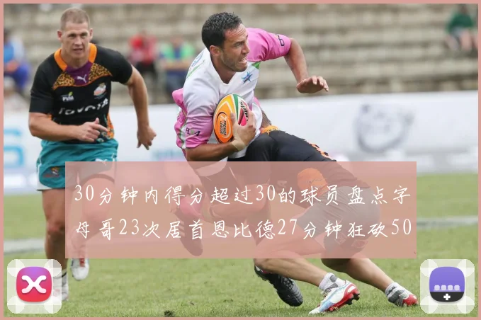 30分钟内得分超过30的球员盘点字母哥23次居首恩比德27分钟狂砍50分