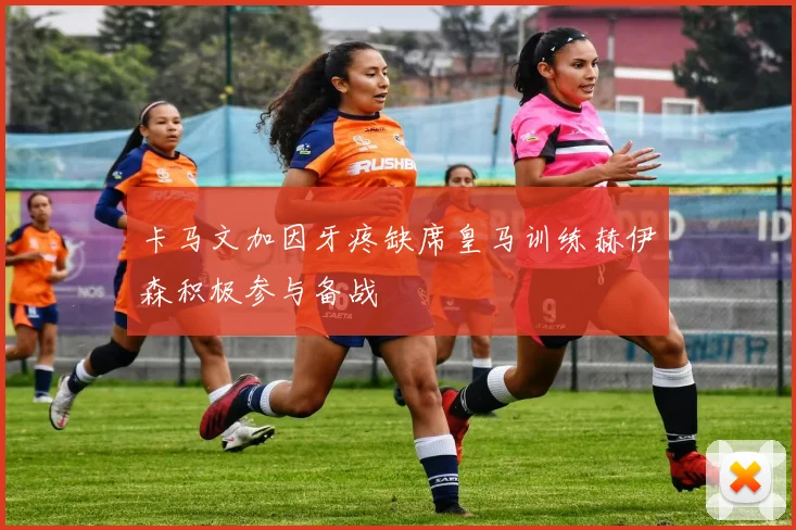 卡马文加因牙疼缺席皇马训练赫伊森积极参与备战