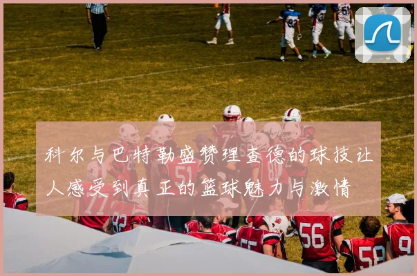 科尔与巴特勒盛赞理查德的球技让人感受到真正的篮球魅力与激情