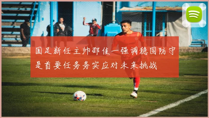 国足新任主帅邵佳一强调稳固防守是首要任务务实应对未来挑战