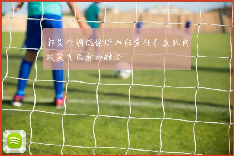 郭艾伦调侃徐昕加班责任引发队内欢笑气氛愈加融洽