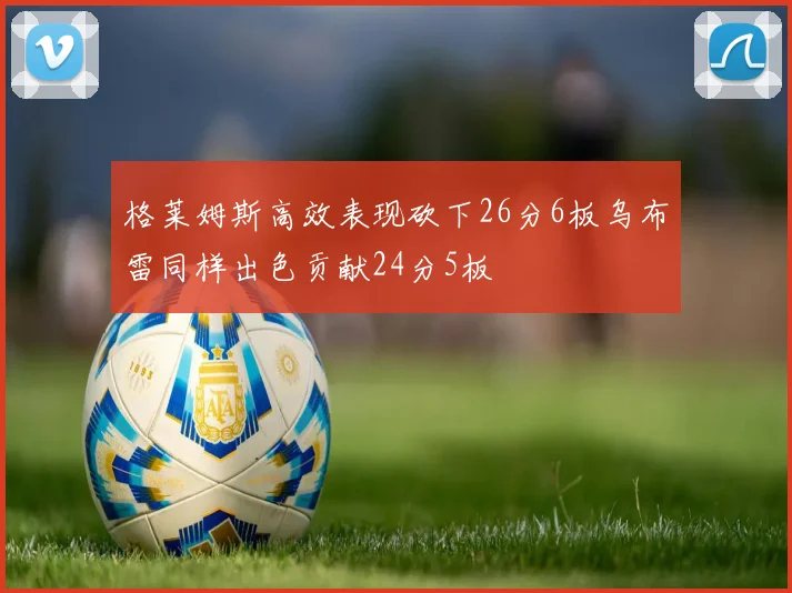 格莱姆斯高效表现砍下26分6板乌布雷同样出色贡献24分5板