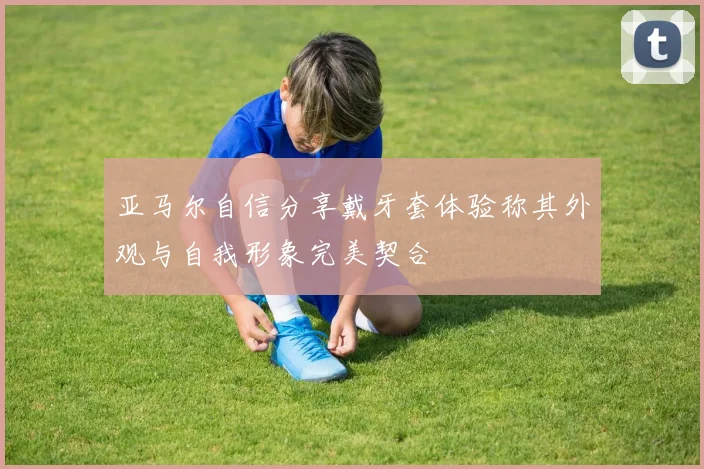 亚马尔自信分享戴牙套体验称其外观与自我形象完美契合