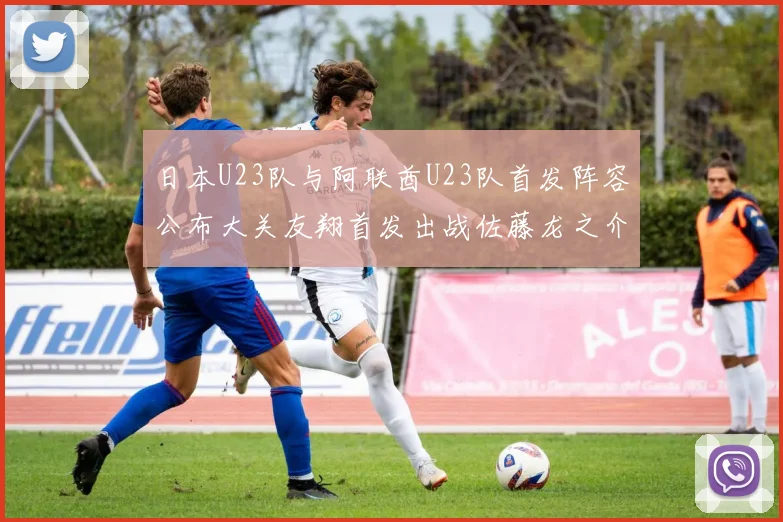 日本U23队与阿联酋U23队首发阵容公布大关友翔首发出战佐藤龙之介替补待命